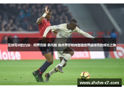 足球青训的力量:阿贾克斯 桑托斯 佩纳罗尔如何塑造世界级球员的成功之路 足球青训的力量:阿贾克斯 桑托斯 佩纳罗尔如何塑造世界级球员的成功之路