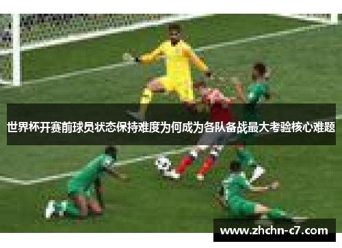 世界杯开赛前球员状态保持难度为何成为各队备战最大考验核心难题 世界杯开赛前球员状态保持难度为何成为各队备战最大考验核心难题