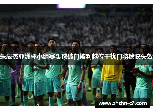 朱辰杰亚洲杯小组赛头球破门被判越位干扰门将遗憾失效 朱辰杰亚洲杯小组赛头球破门被判越位干扰门将遗憾失效